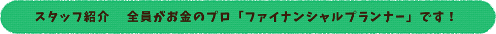 スタッフ紹介 全員がお金のプロ「ファイナンシャルプランナー」です!
